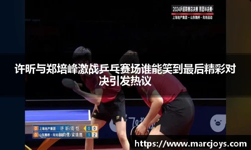 许昕与郑培峰激战乒乓赛场谁能笑到最后精彩对决引发热议